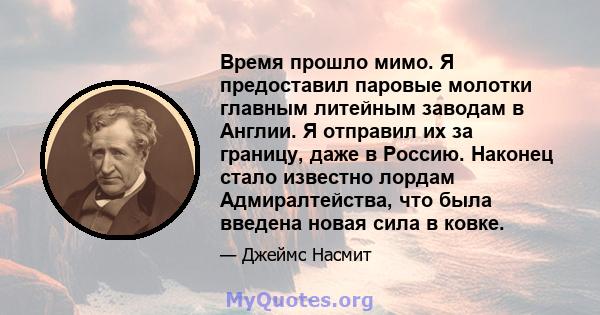 Время прошло мимо. Я предоставил паровые молотки главным литейным заводам в Англии. Я отправил их за границу, даже в Россию. Наконец стало известно лордам Адмиралтейства, что была введена новая сила в ковке.