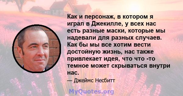 Как и персонаж, в котором я играл в Джекилле, у всех нас есть разные маски, которые мы надевали для разных случаев. Как бы мы все хотим вести достойную жизнь, нас также привлекает идея, что что -то темное может