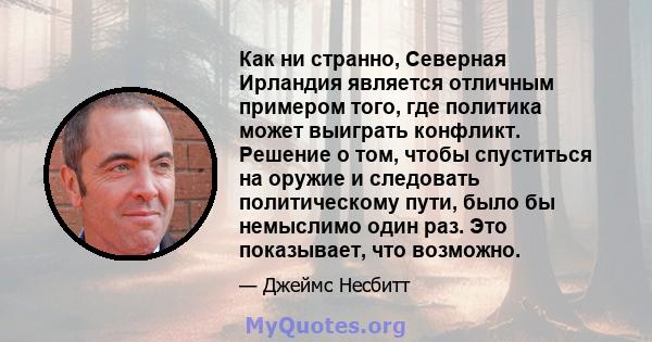 Как ни странно, Северная Ирландия является отличным примером того, где политика может выиграть конфликт. Решение о том, чтобы спуститься на оружие и следовать политическому пути, было бы немыслимо один раз. Это