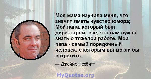 Моя мама научила меня, что значит иметь чувство юмора; Мой папа, который был директором, все, что вам нужно знать о тяжелой работе. Мой папа - самый порядочный человек, с которым вы могли бы встретить.