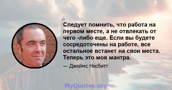 Следует помнить, что работа на первом месте, а не отвлекать от чего -либо еще. Если вы будете сосредоточены на работе, все остальное встанет на свои места. Теперь это моя мантра.