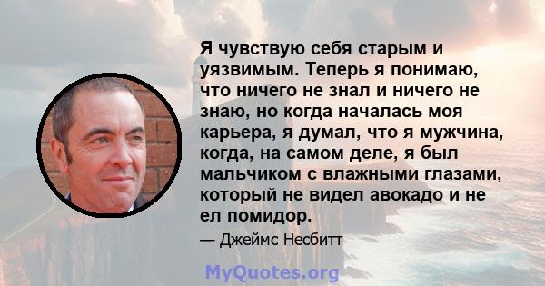 Я чувствую себя старым и уязвимым. Теперь я понимаю, что ничего не знал и ничего не знаю, но когда началась моя карьера, я думал, что я мужчина, когда, на самом деле, я был мальчиком с влажными глазами, который не видел 