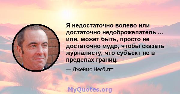 Я недостаточно волево или достаточно недоброжелатель ... или, может быть, просто не достаточно мудр, чтобы сказать журналисту, что субъект не в пределах границ.