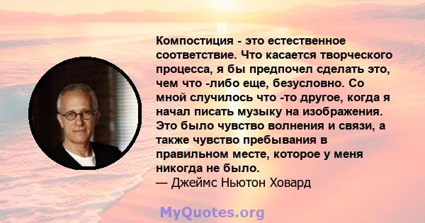 Компостиция - это естественное соответствие. Что касается творческого процесса, я бы предпочел сделать это, чем что -либо еще, безусловно. Со мной случилось что -то другое, когда я начал писать музыку на изображения.