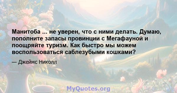 Манитоба ... не уверен, что с ними делать. Думаю, пополните запасы провинции с Мегафауной и поощряйте туризм. Как быстро мы можем воспользоваться саблезубыми кошками?