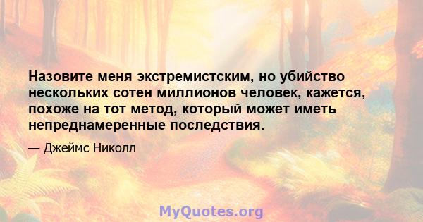 Назовите меня экстремистским, но убийство нескольких сотен миллионов человек, кажется, похоже на тот метод, который может иметь непреднамеренные последствия.