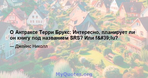 О Антраксе Терри Брукс: Интересно, планирует ли он книгу под названием SRS? Или f'lu?