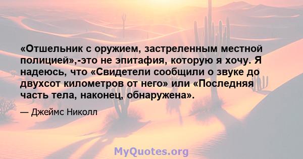 «Отшельник с оружием, застреленным местной полицией»,-это не эпитафия, которую я хочу. Я надеюсь, что «Свидетели сообщили о звуке до двухсот километров от него» или «Последняя часть тела, наконец, обнаружена».