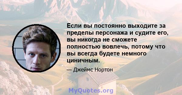 Если вы постоянно выходите за пределы персонажа и судите его, вы никогда не сможете полностью вовлечь, потому что вы всегда будете немного циничным.