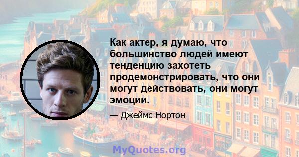 Как актер, я думаю, что большинство людей имеют тенденцию захотеть продемонстрировать, что они могут действовать, они могут эмоции.