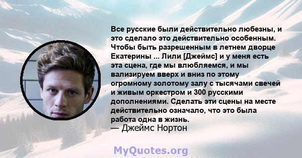 Все русские были действительно любезны, и это сделало это действительно особенным. Чтобы быть разрешенным в летнем дворце Екатерины ... Лили [Джеймс] и у меня есть эта сцена, где мы влюбляемся, и мы вализируем вверх и