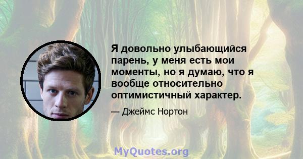 Я довольно улыбающийся парень, у меня есть мои моменты, но я думаю, что я вообще относительно оптимистичный характер.