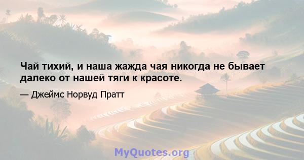 Чай тихий, и наша жажда чая никогда не бывает далеко от нашей тяги к красоте.