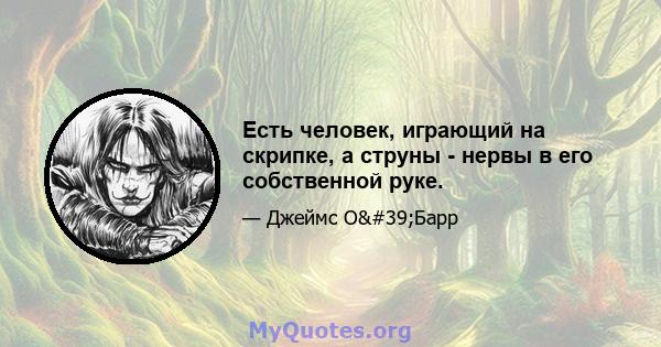 Есть человек, играющий на скрипке, а струны - нервы в его собственной руке.