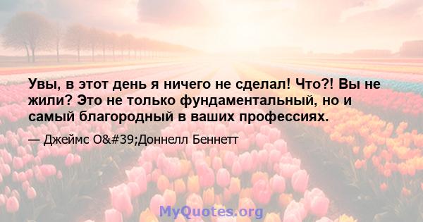 Увы, в этот день я ничего не сделал! Что?! Вы не жили? Это не только фундаментальный, но и самый благородный в ваших профессиях.