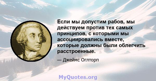 Если мы допустим рабов, мы действуем против тех самых принципов, с которыми мы ассоциировались вместе, которые должны были облегчить расстроенные.