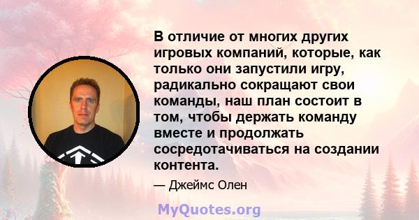 В отличие от многих других игровых компаний, которые, как только они запустили игру, радикально сокращают свои команды, наш план состоит в том, чтобы держать команду вместе и продолжать сосредотачиваться на создании