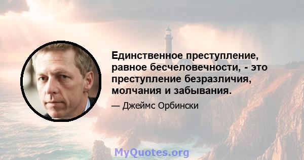 Единственное преступление, равное бесчеловечности, - это преступление безразличия, молчания и забывания.