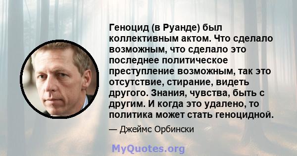 Геноцид (в Руанде) был коллективным актом. Что сделало возможным, что сделало это последнее политическое преступление возможным, так это отсутствие, стирание, видеть другого. Знания, чувства, быть с другим. И когда это