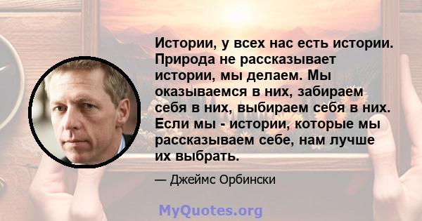 Истории, у всех нас есть истории. Природа не рассказывает истории, мы делаем. Мы оказываемся в них, забираем себя в них, выбираем себя в них. Если мы - истории, которые мы рассказываем себе, нам лучше их выбрать.