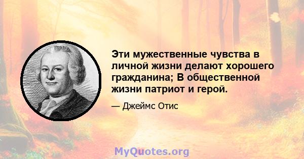 Эти мужественные чувства в личной жизни делают хорошего гражданина; В общественной жизни патриот и герой.