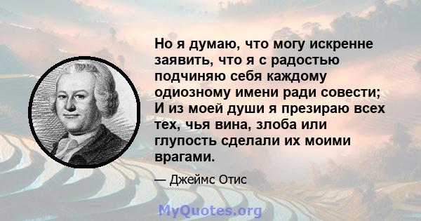 Но я думаю, что могу искренне заявить, что я с радостью подчиняю себя каждому одиозному имени ради совести; И из моей души я презираю всех тех, чья вина, злоба или глупость сделали их моими врагами.