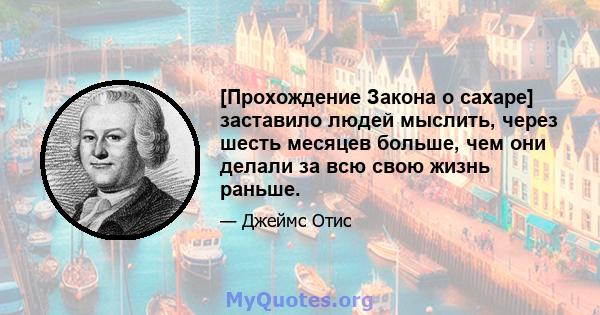 [Прохождение Закона о сахаре] заставило людей мыслить, через шесть месяцев больше, чем они делали за всю свою жизнь раньше.