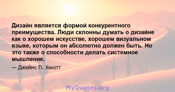 Дизайн является формой конкурентного преимущества. Люди склонны думать о дизайне как о хорошем искусстве, хорошем визуальном языке, которым он абсолютно должен быть. Но это также о способности делать системное мышление.