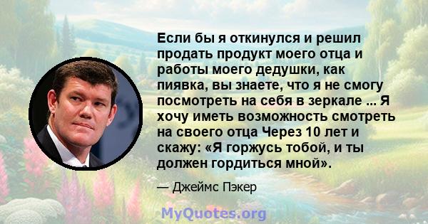 Если бы я откинулся и решил продать продукт моего отца и работы моего дедушки, как пиявка, вы знаете, что я не смогу посмотреть на себя в зеркале ... Я хочу иметь возможность смотреть на своего отца Через 10 лет и