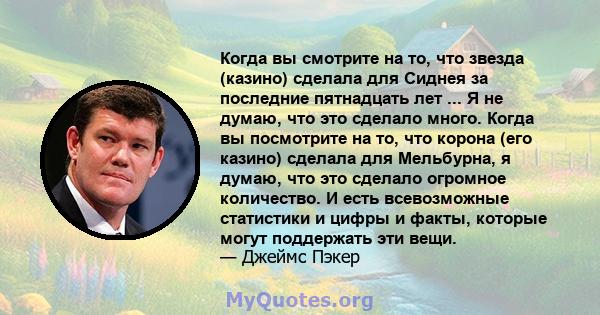 Когда вы смотрите на то, что звезда (казино) сделала для Сиднея за последние пятнадцать лет ... Я не думаю, что это сделало много. Когда вы посмотрите на то, что корона (его казино) сделала для Мельбурна, я думаю, что