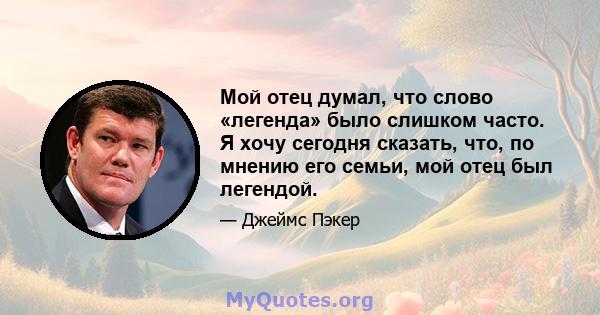 Мой отец думал, что слово «легенда» было слишком часто. Я хочу сегодня сказать, что, по мнению его семьи, мой отец был легендой.