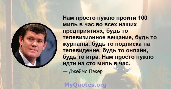 Нам просто нужно пройти 100 миль в час во всех наших предприятиях, будь то телевизионное вещание, будь то журналы, будь то подписка на телевидение, будь то онлайн, будь то игра. Нам просто нужно идти на сто миль в час.