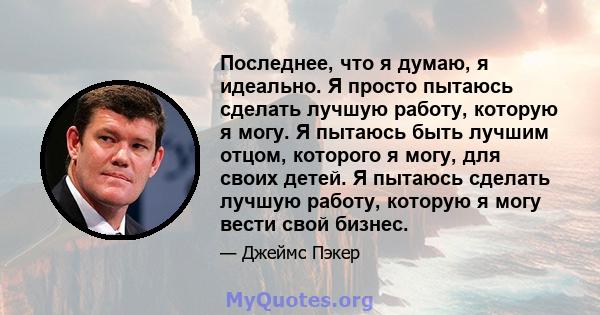 Последнее, что я думаю, я идеально. Я просто пытаюсь сделать лучшую работу, которую я могу. Я пытаюсь быть лучшим отцом, которого я могу, для своих детей. Я пытаюсь сделать лучшую работу, которую я могу вести свой