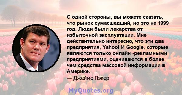 С одной стороны, вы можете сказать, что рынок сумасшедший, но это не 1999 год. Люди были лекарства от избыточной эксплуатации. Мне действительно интересно, что эти два предприятия, Yahoo! И Google, которые являются