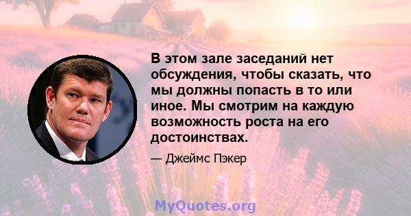 В этом зале заседаний нет обсуждения, чтобы сказать, что мы должны попасть в то или иное. Мы смотрим на каждую возможность роста на его достоинствах.