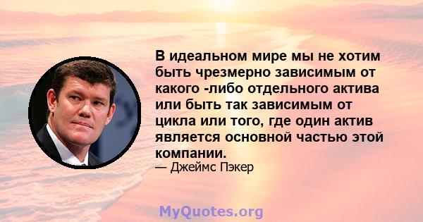 В идеальном мире мы не хотим быть чрезмерно зависимым от какого -либо отдельного актива или быть так зависимым от цикла или того, где один актив является основной частью этой компании.