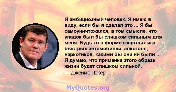 Я амбициозный человек. Я имею в виду, если бы я сделал это ... Я бы самоуничтожался, в том смысле, что упадок был бы слишком сильным для меня. Будь то в форме азартных игр, быстрых автомобилей, алкоголя, наркотиков,