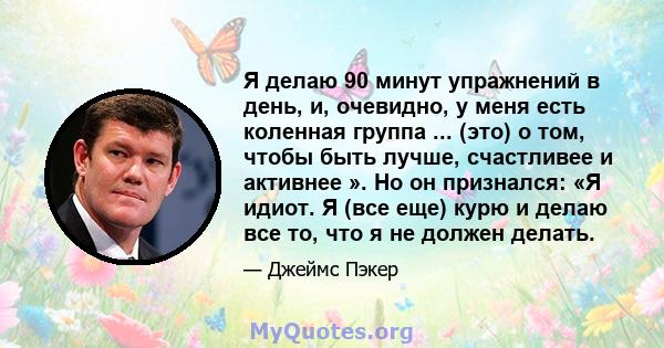 Я делаю 90 минут упражнений в день, и, очевидно, у меня есть коленная группа ... (это) о том, чтобы быть лучше, счастливее и активнее ». Но он признался: «Я идиот. Я (все еще) курю и делаю все то, что я не должен делать.