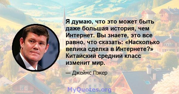 Я думаю, что это может быть даже большая история, чем Интернет. Вы знаете, это все равно, что сказать: «Насколько велика сделка в Интернете?» Китайский средний класс изменит мир.