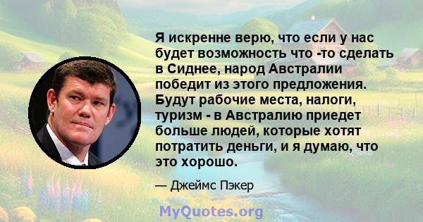 Я искренне верю, что если у нас будет возможность что -то сделать в Сиднее, народ Австралии победит из этого предложения. Будут рабочие места, налоги, туризм - в Австралию приедет больше людей, которые хотят потратить