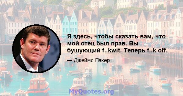 Я здесь, чтобы сказать вам, что мой отец был прав. Вы бушующий f..kwit. Теперь f..k off.