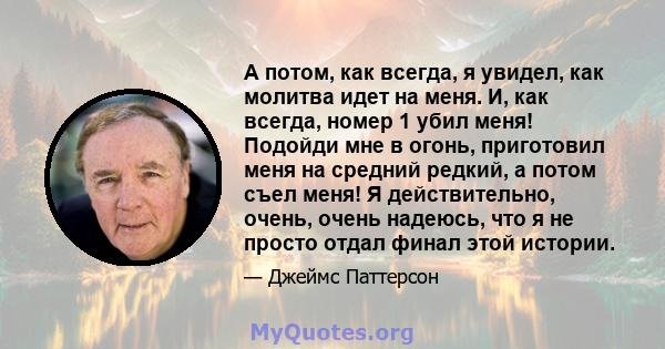 А потом, как всегда, я увидел, как молитва идет на меня. И, как всегда, номер 1 убил меня! Подойди мне в огонь, приготовил меня на средний редкий, а потом съел меня! Я действительно, очень, очень надеюсь, что я не