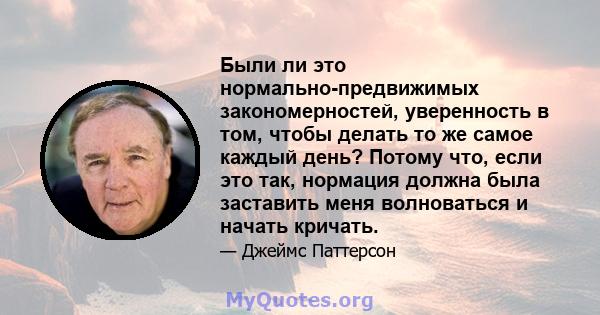 Были ли это нормально-предвижимых закономерностей, уверенность в том, чтобы делать то же самое каждый день? Потому что, если это так, нормация должна была заставить меня волноваться и начать кричать.