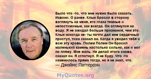 Было что -то, что мне нужно было сказать. Извини. О ранее. Клык бросил в сторону взглянуть на меня, его глаза темные и непостижимые, как всегда. Он оглянулся на воду. Я не ожидал больше признания, чем это. Клык никогда