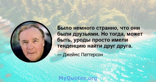 Было немного странно, что они были друзьями. Но тогда, может быть, уроды просто имели тенденцию найти друг друга.