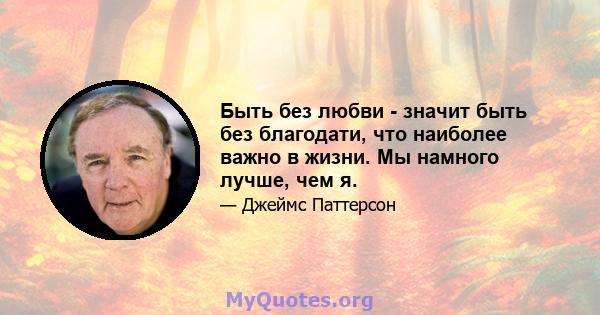 Быть без любви - значит быть без благодати, что наиболее важно в жизни. Мы намного лучше, чем я.