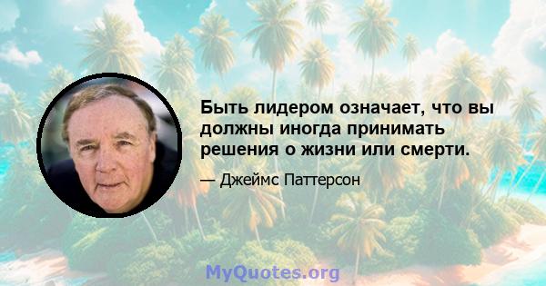 Быть лидером означает, что вы должны иногда принимать решения о жизни или смерти.