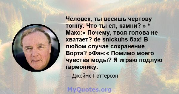 Человек, ты весишь чертову тонну. Что ты ел, камни? » * Макс:« Почему, твоя голова не хватает? de snickuhs бах! В любом случае сохранение Ворта? »Фан:« Помимо моего чувства моды? Я играю подлую гармонику.