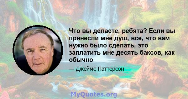 Что вы делаете, ребята? Если вы принесли мне душ, все, что вам нужно было сделать, это заплатить мне десять баксов, как обычно