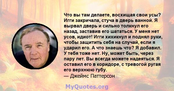 Что вы там делаете, восхищая свои усы? Игги закричала, стуча в дверь ванной. Я вырвал дверь и сильно толкнул его назад, заставив его шататься. У меня нет усов, идиот! Игги хихикнул и поднял руки, чтобы защитить себя на